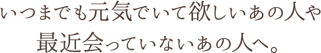 いつまでも元気でいて欲しいあの人や 最近会っていないあの人へ。